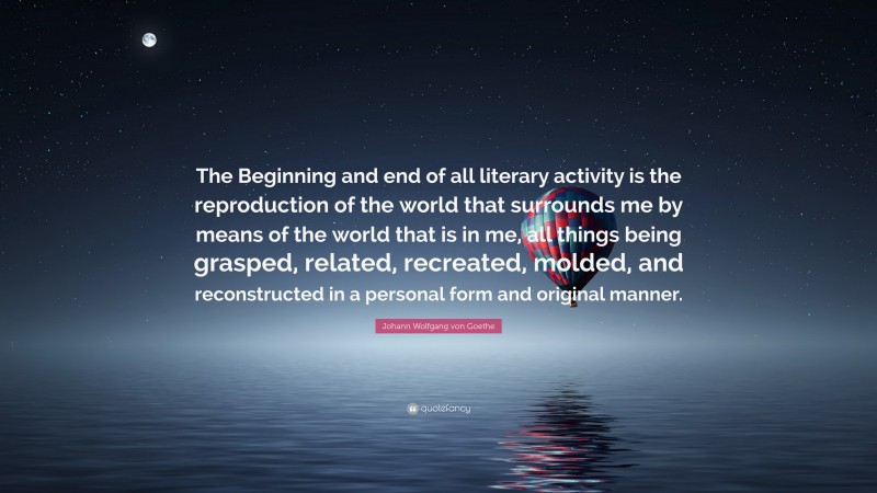 Johann Wolfgang von Goethe Quote: “The Beginning and end of all literary activity is the reproduction of the world that surrounds me by means of the world that is in me, all things being grasped, related, recreated, molded, and reconstructed in a personal form and original manner.”