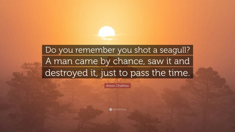 Anton Chekhov Quote: “Do you remember you shot a seagull? A man came by chance, saw it and destroyed it, just to pass the time.”