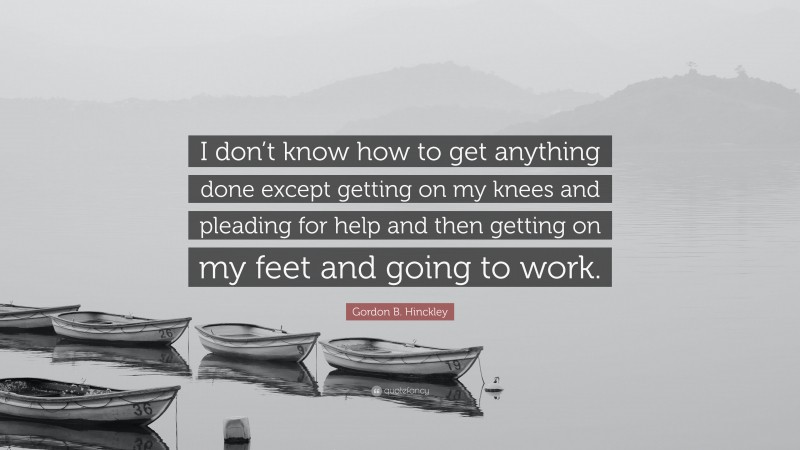 Gordon B. Hinckley Quote: “I don’t know how to get anything done except getting on my knees and pleading for help and then getting on my feet and going to work.”