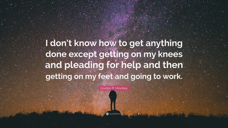 Gordon B. Hinckley Quote: “I don’t know how to get anything done except getting on my knees and pleading for help and then getting on my feet and going to work.”