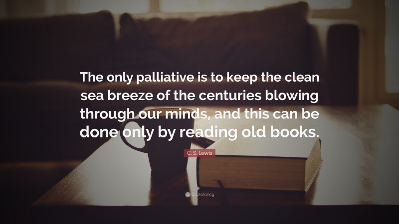 C. S. Lewis Quote: “The only palliative is to keep the clean sea breeze of the centuries blowing through our minds, and this can be done only by reading old books.”
