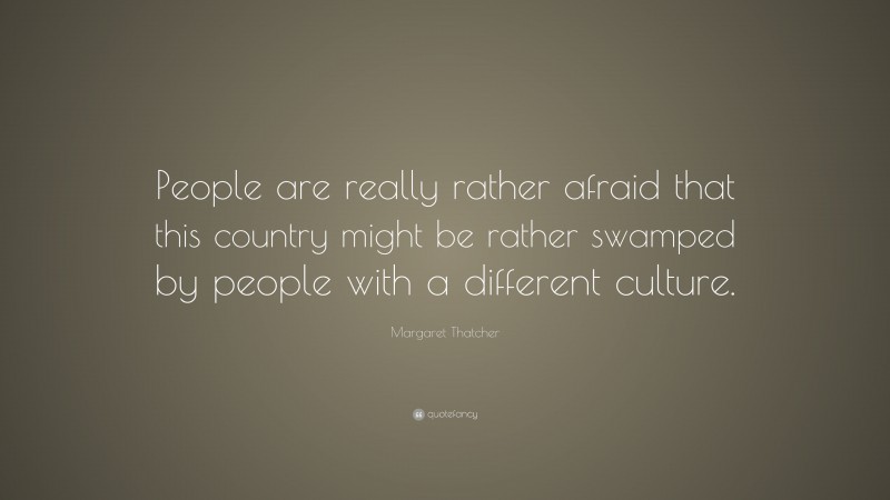 Margaret Thatcher Quote: “People are really rather afraid that this country might be rather swamped by people with a different culture.”