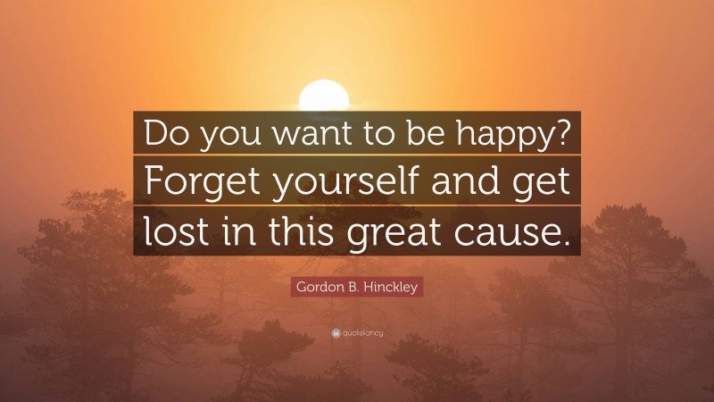 Gordon B. Hinckley Quote: “Do you want to be happy? Forget yourself and get lost in this great cause.”