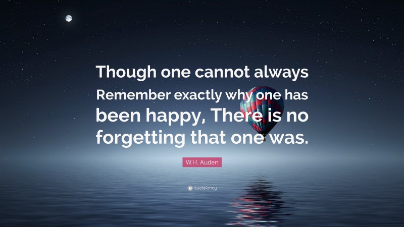 W.H. Auden Quote: “Though one cannot always Remember exactly why one has been happy, There is no forgetting that one was.”