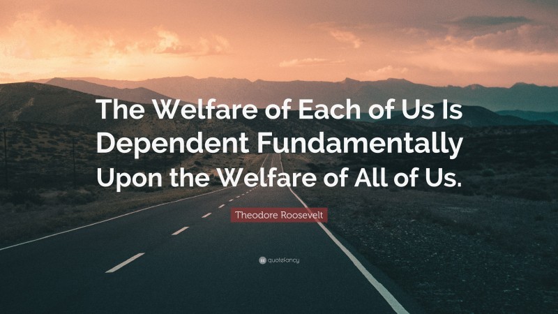 Theodore Roosevelt Quote: “The Welfare of Each of Us Is Dependent Fundamentally Upon the Welfare of All of Us.”