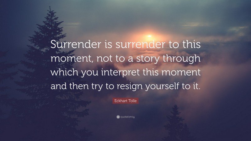Eckhart Tolle Quote: “Surrender is surrender to this moment, not to a story through which you interpret this moment and then try to resign yourself to it.”