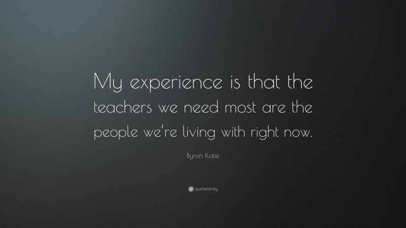 Byron Katie Quote: “My experience is that the teachers we need most are the people we’re living with right now.”