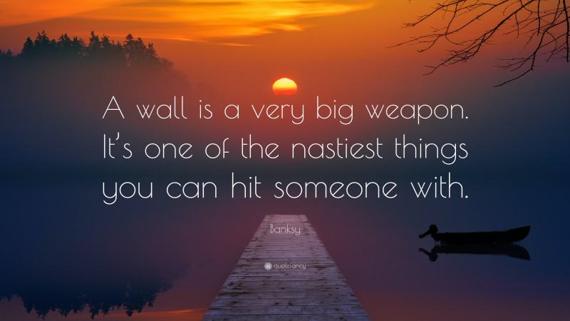 Banksy Quote: “A wall is a very big weapon. It’s one of the nastiest things you can hit someone with.”