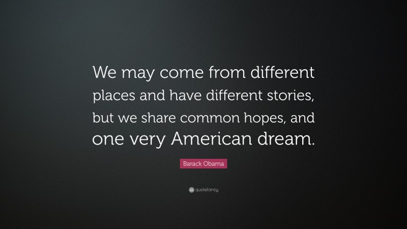 Barack Obama Quote: “We may come from different places and have different stories, but we share common hopes, and one very American dream.”