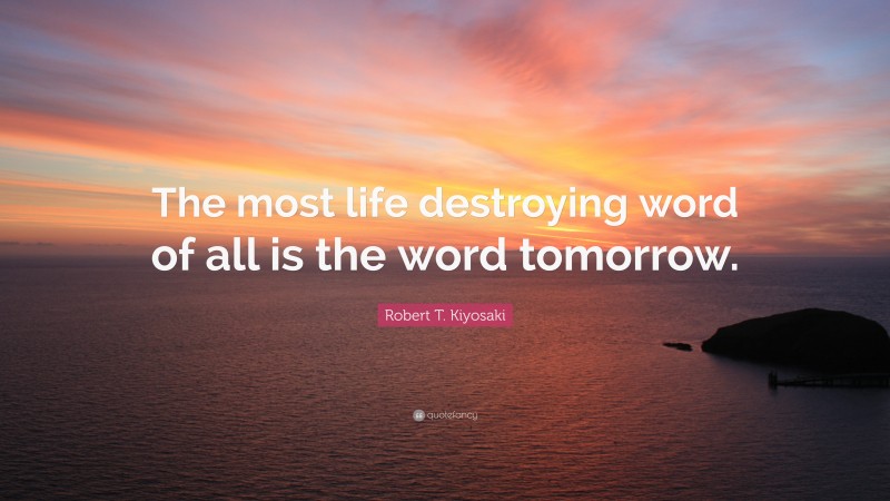 Robert T. Kiyosaki Quote: “The most life destroying word of all is the word tomorrow.”