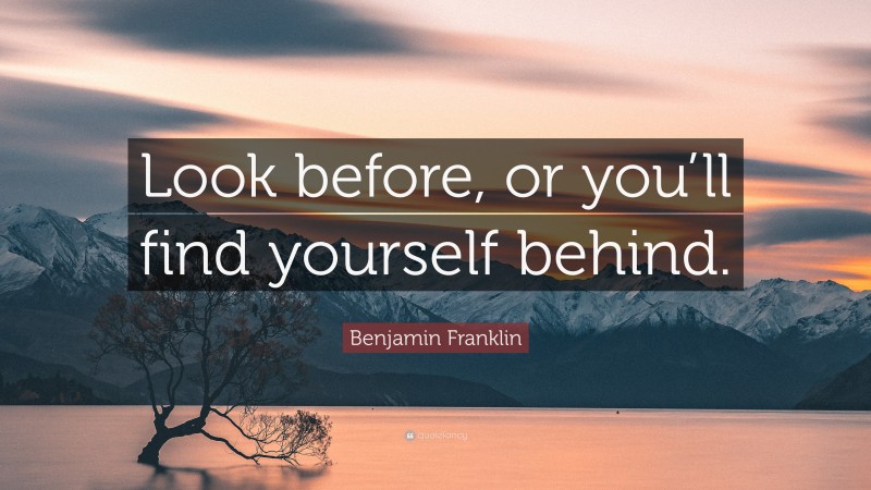 Benjamin Franklin Quote: “Look before, or you’ll find yourself behind.”