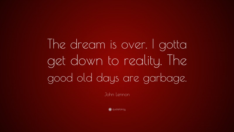 John Lennon Quote: “The dream is over. I gotta get down to reality. The good old days are garbage.”