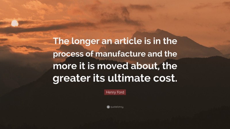 Henry Ford Quote: “The longer an article is in the process of manufacture and the more it is moved about, the greater its ultimate cost.”