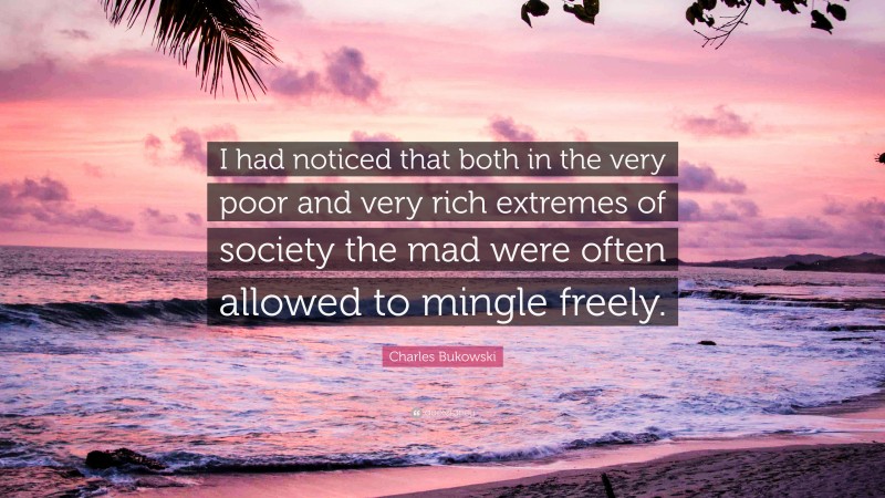 Charles Bukowski Quote: “I had noticed that both in the very poor and very rich extremes of society the mad were often allowed to mingle freely.”