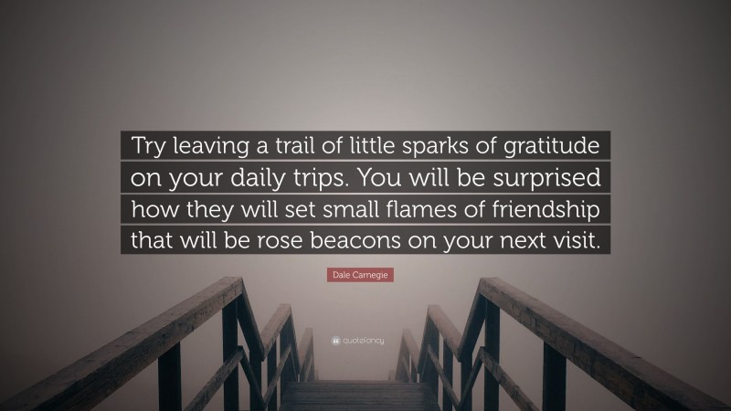 Dale Carnegie Quote: “Try leaving a trail of little sparks of gratitude on your daily trips. You will be surprised how they will set small flames of friendship that will be rose beacons on your next visit.”