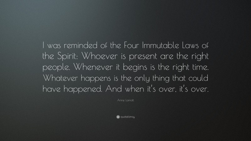 Anne Lamott Quote: “I was reminded of the Four Immutable Laws of the Spirit: Whoever is present are the right people. Whenever it begins is the right time. Whatever happens is the only thing that could have happened. And when it’s over, it’s over.”