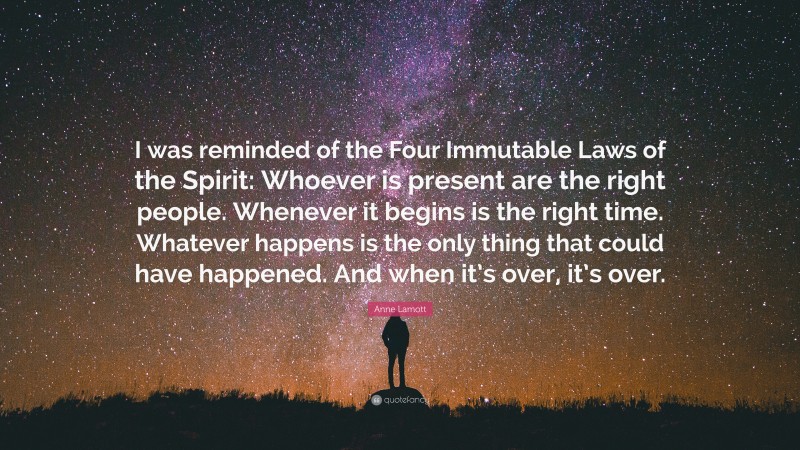 Anne Lamott Quote: “I was reminded of the Four Immutable Laws of the Spirit: Whoever is present are the right people. Whenever it begins is the right time. Whatever happens is the only thing that could have happened. And when it’s over, it’s over.”