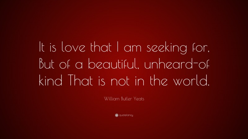 William Butler Yeats Quote: “It is love that I am seeking for, But of a beautiful, unheard-of kind That is not in the world.”