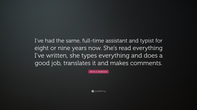 Kevin J. Anderson Quote: “I’ve had the same, full-time assistant and typist for eight or nine years now. She’s read everything I’ve written, she types everything and does a good job, translates it and makes comments.”