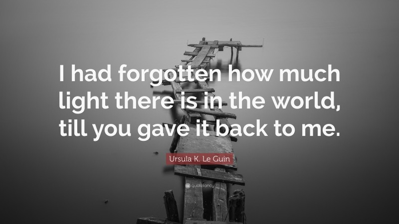 Ursula K. Le Guin Quote: “I had forgotten how much light there is in the world, till you gave it back to me.”