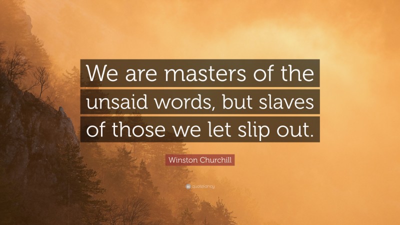 Winston Churchill Quote: “We are masters of the unsaid words, but slaves of those we let slip out.”