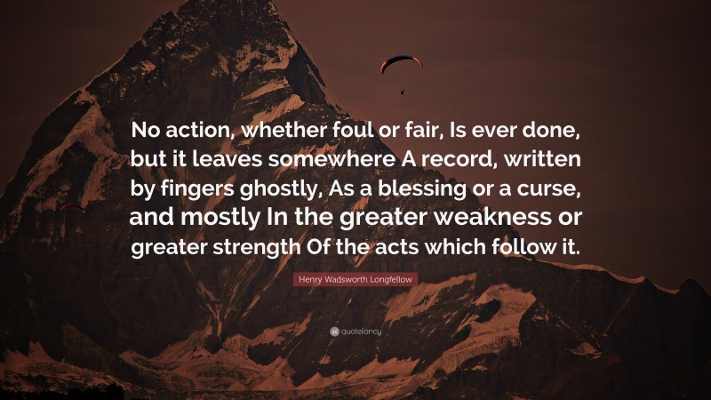 Henry Wadsworth Longfellow Quote: “No action, whether foul or fair, Is ever done, but it leaves somewhere A record, written by fingers ghostly, As a blessing or a curse, and mostly In the greater weakness or greater strength Of the acts which follow it.”