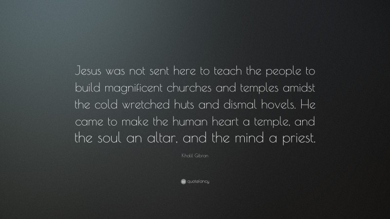 Khalil Gibran Quote: “Jesus was not sent here to teach the people to build magnificent churches and temples amidst the cold wretched huts and dismal hovels. He came to make the human heart a temple, and the soul an altar, and the mind a priest.”