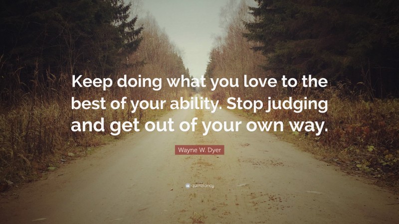 Wayne W. Dyer Quote: “Keep doing what you love to the best of your ability. Stop judging and get out of your own way.”