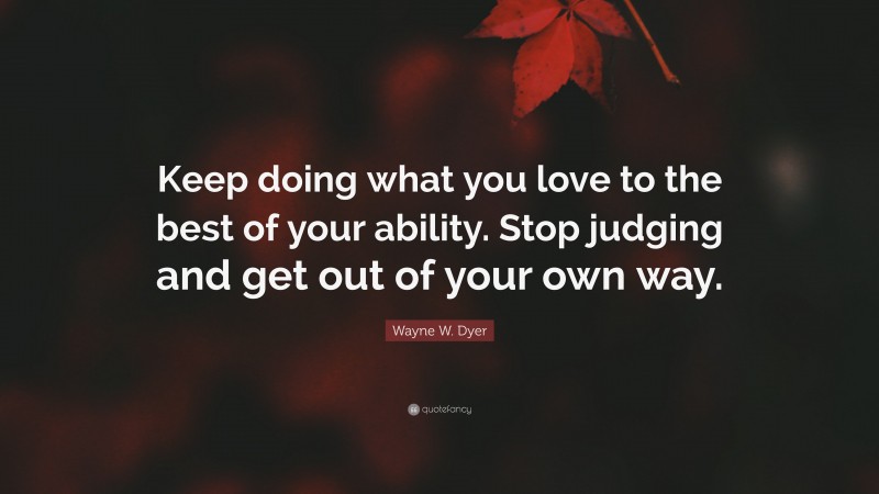 Wayne W. Dyer Quote: “Keep doing what you love to the best of your ability. Stop judging and get out of your own way.”