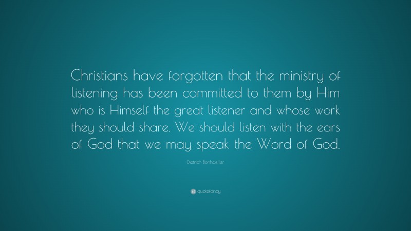 Dietrich Bonhoeffer Quote: “Christians have forgotten that the ministry of listening has been committed to them by Him who is Himself the great listener and whose work they should share. We should listen with the ears of God that we may speak the Word of God.”