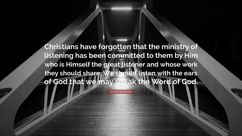 Dietrich Bonhoeffer Quote: “Christians have forgotten that the ministry of listening has been committed to them by Him who is Himself the great listener and whose work they should share. We should listen with the ears of God that we may speak the Word of God.”