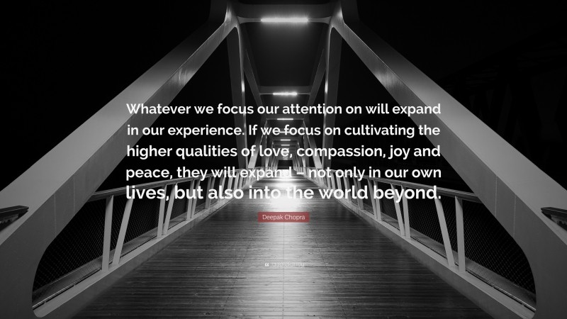 Deepak Chopra Quote: “Whatever we focus our attention on will expand in our experience. If we focus on cultivating the higher qualities of love, compassion, joy and peace, they will expand – not only in our own lives, but also into the world beyond.”