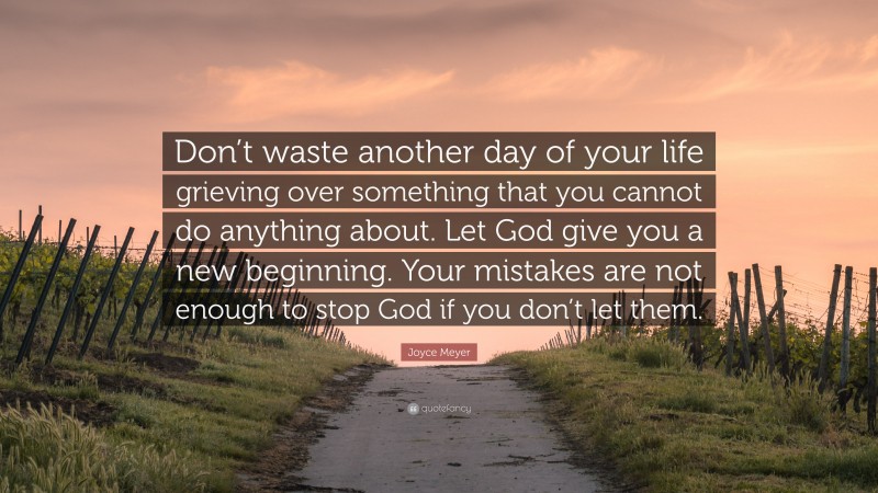 Joyce Meyer Quote: “Don’t waste another day of your life grieving over something that you cannot do anything about. Let God give you a new beginning. Your mistakes are not enough to stop God if you don’t let them.”