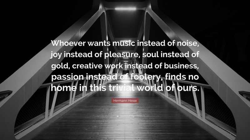 Hermann Hesse Quote: “Whoever wants music instead of noise, joy instead of pleasure, soul instead of gold, creative work instead of business, passion instead of foolery, finds no home in this trivial world of ours.”
