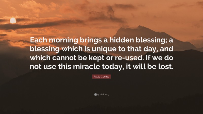 Paulo Coelho Quote: “Each morning brings a hidden blessing; a blessing which is unique to that day, and which cannot be kept or re-used. If we do not use this miracle today, it will be lost.”