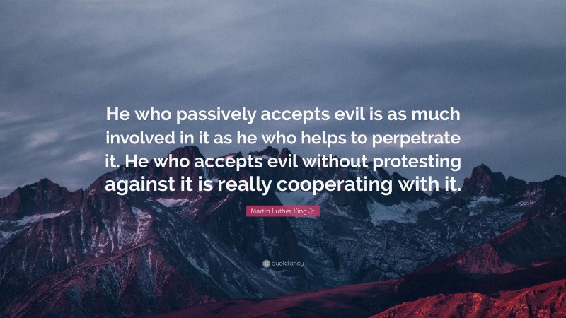 Martin Luther King Jr. Quote: “He who passively accepts evil is as much involved in it as he who helps to perpetrate it. He who accepts evil without protesting against it is really cooperating with it.”