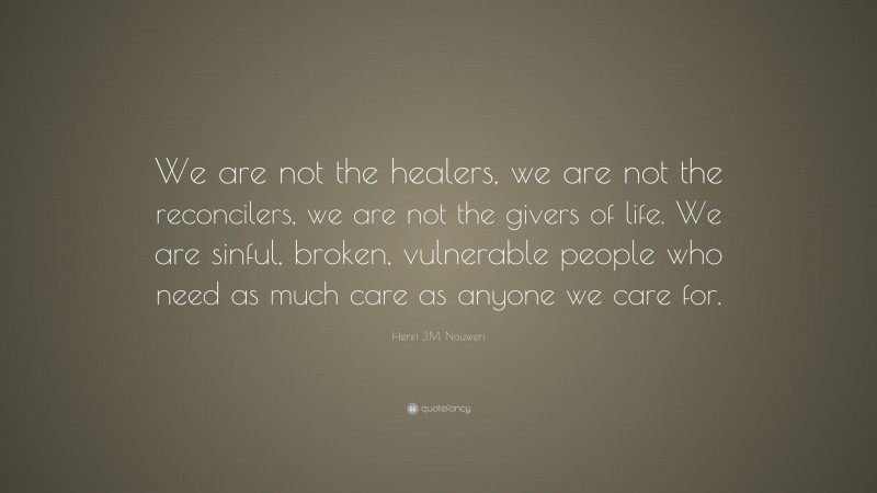 Henri J.M. Nouwen Quote: “We are not the healers, we are not the reconcilers, we are not the givers of life. We are sinful, broken, vulnerable people who need as much care as anyone we care for.”