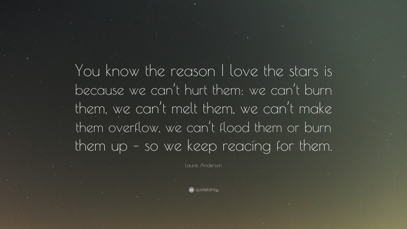 Laurie Anderson Quote: “You know the reason I love the stars is because we can’t hurt them: we can’t burn them, we can’t melt them, we can’t make them overflow, we can’t flood them or burn them up – so we keep reacing for them.”