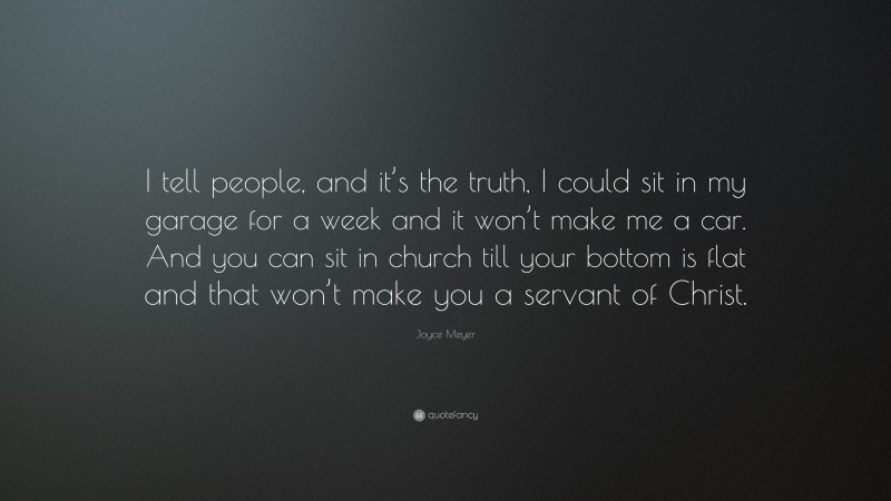 Joyce Meyer Quote: “I tell people, and it’s the truth, I could sit in my garage for a week and it won’t make me a car. And you can sit in church till your bottom is flat and that won’t make you a servant of Christ.”