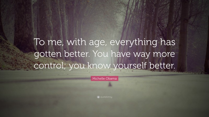 Michelle Obama Quote: “To me, with age, everything has gotten better. You have way more control; you know yourself better.”