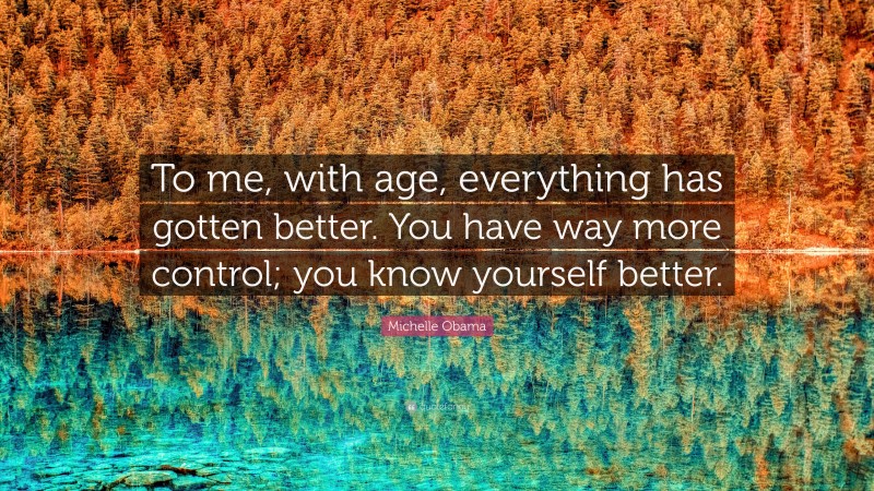 Michelle Obama Quote: “To me, with age, everything has gotten better. You have way more control; you know yourself better.”