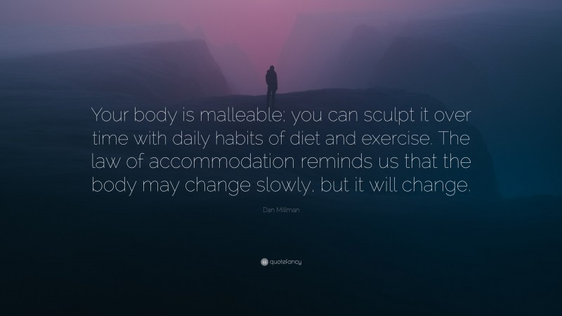 Dan Millman Quote: “Your body is malleable; you can sculpt it over time with daily habits of diet and exercise. The law of accommodation reminds us that the body may change slowly, but it will change.”