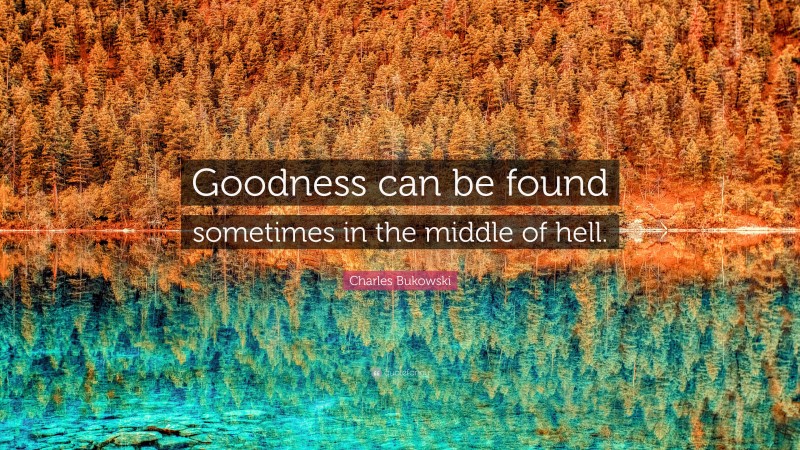 Charles Bukowski Quote: “Goodness can be found sometimes in the middle of hell.”