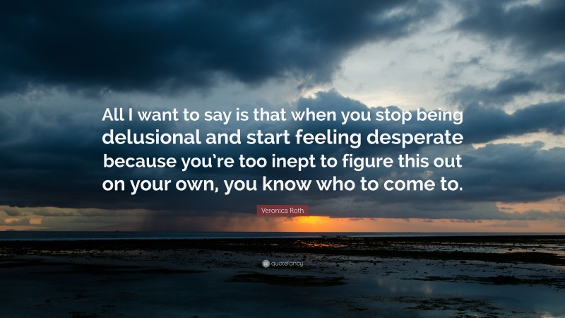 Veronica Roth Quote: “All I want to say is that when you stop being delusional and start feeling desperate because you’re too inept to figure this out on your own, you know who to come to.”