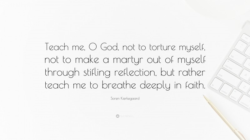 Soren Kierkegaard Quote: “Teach me, 0 God, not to torture myself, not to make a martyr out of myself through stifling reflection, but rather teach me to breathe deeply in faith.”