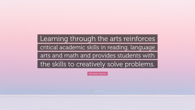 Michelle Obama Quote: “Learning through the arts reinforces critical academic skills in reading, language arts and math and provides students with the skills to creatively solve problems.”