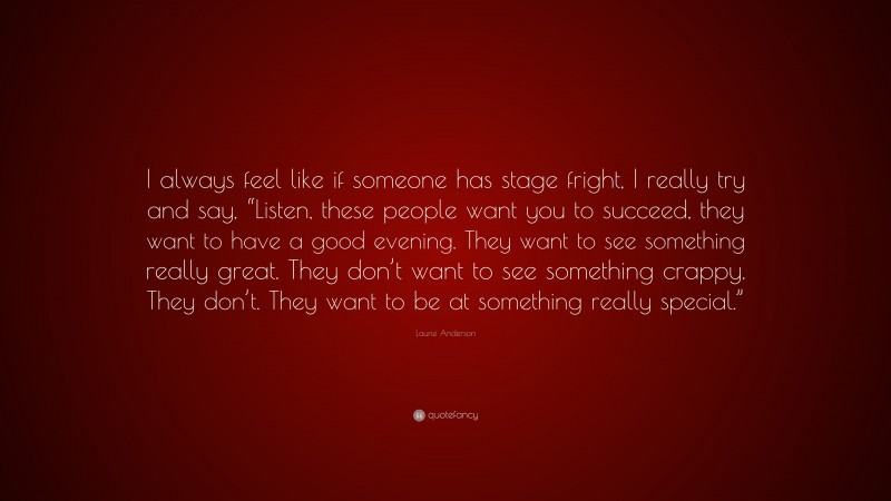 Laurie Anderson Quote: “I always feel like if someone has stage fright, I really try and say, “Listen, these people want you to succeed, they want to have a good evening. They want to see something really great. They don’t want to see something crappy. They don’t. They want to be at something really special.””
