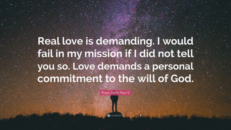 Pope John Paul II Quote: “Real love is demanding. I would fail in my mission if I did not tell you so. Love demands a personal commitment to the will of God.”