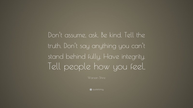Warsan Shire Quote: “Don’t assume, ask. Be kind. Tell the truth. Don’t say anything you can’t stand behind fully. Have integrity. Tell people how you feel.”
