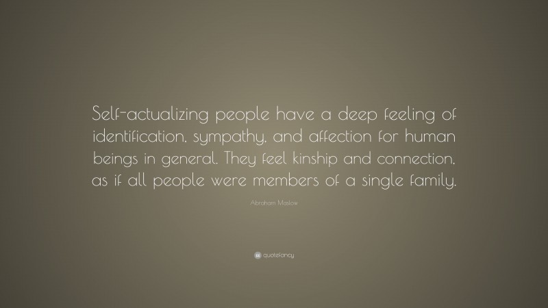 Abraham Maslow Quote: “Self-actualizing people have a deep feeling of identification, sympathy, and affection for human beings in general. They feel kinship and connection, as if all people were members of a single family.”